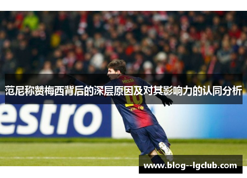 范尼称赞梅西背后的深层原因及对其影响力的认同分析