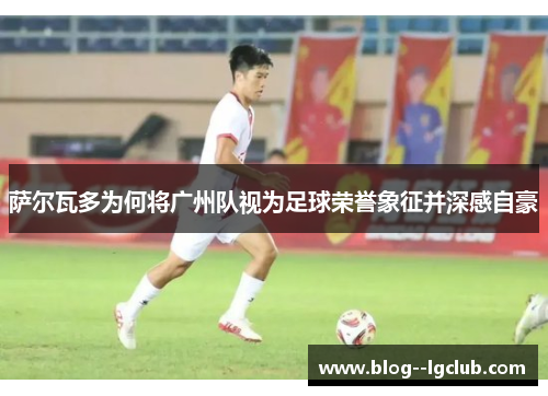 萨尔瓦多为何将广州队视为足球荣誉象征并深感自豪