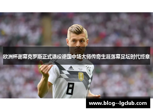 欧洲杯谢幕克罗斯正式退役德国中场大师传奇生涯落幕足坛时代终章