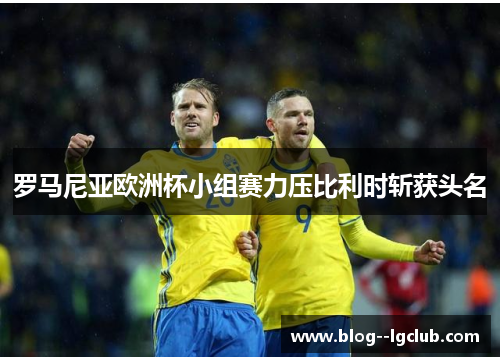 罗马尼亚欧洲杯小组赛力压比利时斩获头名 罗马尼亚欧洲杯小组赛力压比利时斩获头名