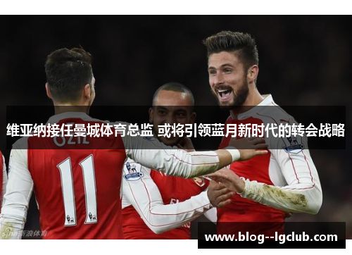 维亚纳接任曼城体育总监 或将引领蓝月新时代的转会战略
